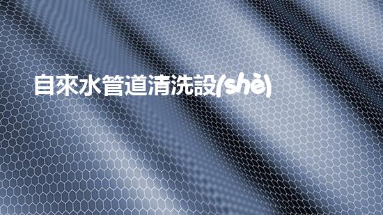 自來水管道清洗設(shè)備排行解鎖清流：革新技術(shù)帶來的水道暢通奇跡！